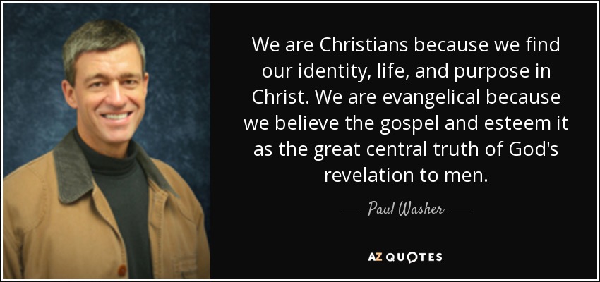 We are Christians because we find our identity, life, and purpose in Christ. We are evangelical because we believe the gospel and esteem it as the great central truth of God's revelation to men. - Paul Washer