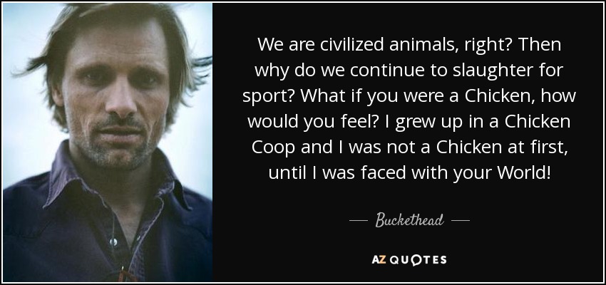 We are civilized animals, right? Then why do we continue to slaughter for sport? What if you were a Chicken, how would you feel? I grew up in a Chicken Coop and I was not a Chicken at first, until I was faced with your World! - Buckethead
