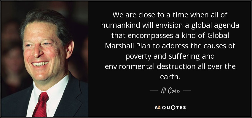 We are close to a time when all of humankind will envision a global agenda that encompasses a kind of Global Marshall Plan to address the causes of poverty and suffering and environmental destruction all over the earth. - Al Gore