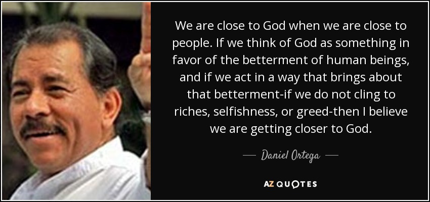 We are close to God when we are close to people. If we think of God as something in favor of the betterment of human beings, and if we act in a way that brings about that betterment-if we do not cling to riches, selfishness, or greed-then I believe we are getting closer to God. - Daniel Ortega