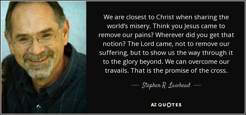 We are closest to Christ when sharing the world’s misery. Think you Jesus came to remove our pains? Wherever did you get that notion? The Lord came, not to remove our suffering, but to show us the way through it to the glory beyond. We can overcome our travails. That is the promise of the cross. - Stephen R. Lawhead
