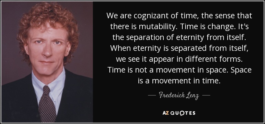 We are cognizant of time, the sense that there is mutability. Time is change. It's the separation of eternity from itself. When eternity is separated from itself, we see it appear in different forms. Time is not a movement in space. Space is a movement in time. - Frederick Lenz
