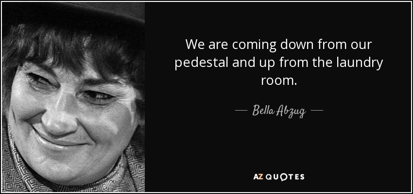 We are coming down from our pedestal and up from the laundry room. - Bella Abzug