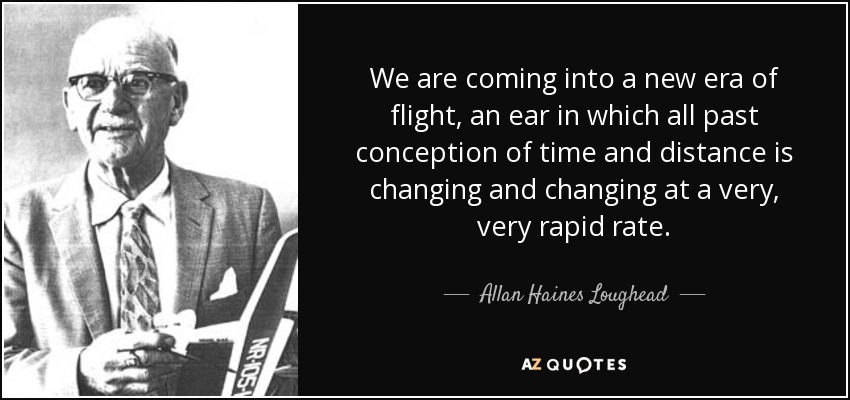 We are coming into a new era of flight, an ear in which all past conception of time and distance is changing and changing at a very, very rapid rate. - Allan Haines Loughead