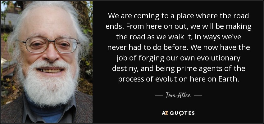 We are coming to a place where the road ends. From here on out, we will be making the road as we walk it, in ways we've never had to do before. We now have the job of forging our own evolutionary destiny, and being prime agents of the process of evolution here on Earth. - Tom Atlee