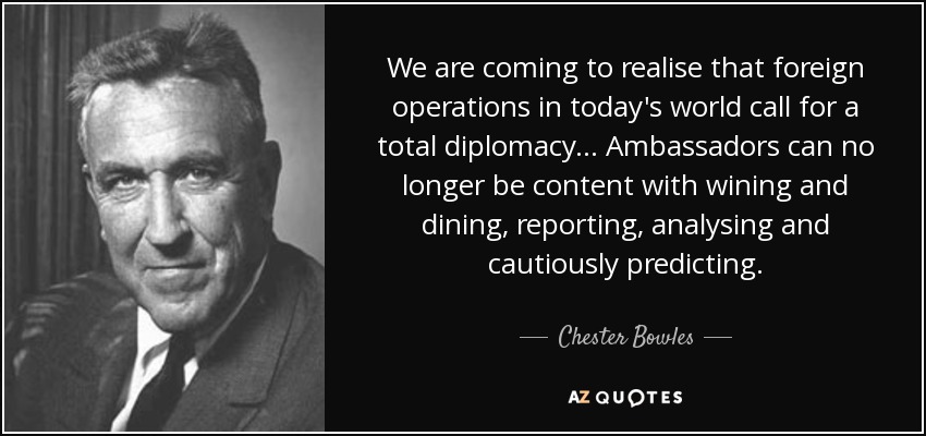 We are coming to realise that foreign operations in today's world call for a total diplomacy ... Ambassadors can no longer be content with wining and dining, reporting, analysing and cautiously predicting. - Chester Bowles