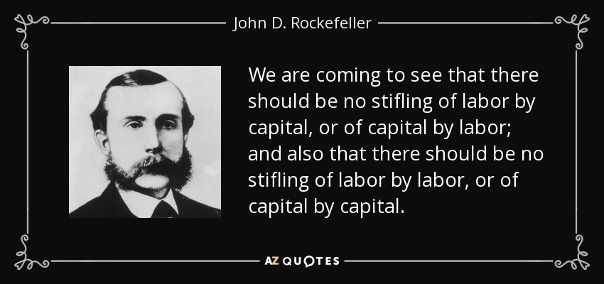 We are coming to see that there should be no stifling of labor by capital, or of capital by labor; and also that there should be no stifling of labor by labor, or of capital by capital. - John D. Rockefeller