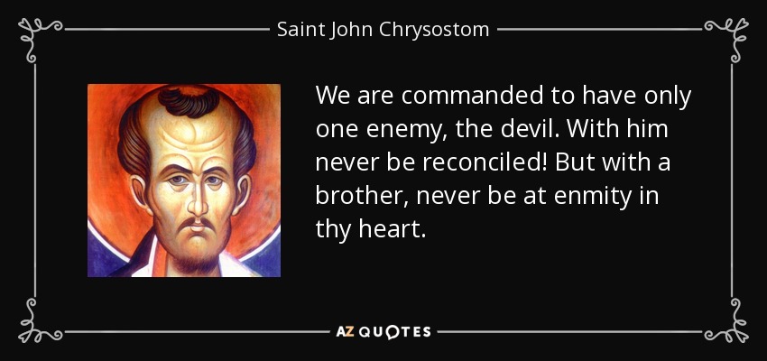 We are commanded to have only one enemy, the devil. With him never be reconciled! But with a brother, never be at enmity in thy heart. - Saint John Chrysostom