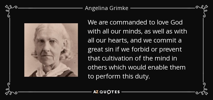 We are commanded to love God with all our minds, as well as with all our hearts, and we commit a great sin if we forbid or prevent that cultivation of the mind in others which would enable them to perform this duty. - Angelina Grimke