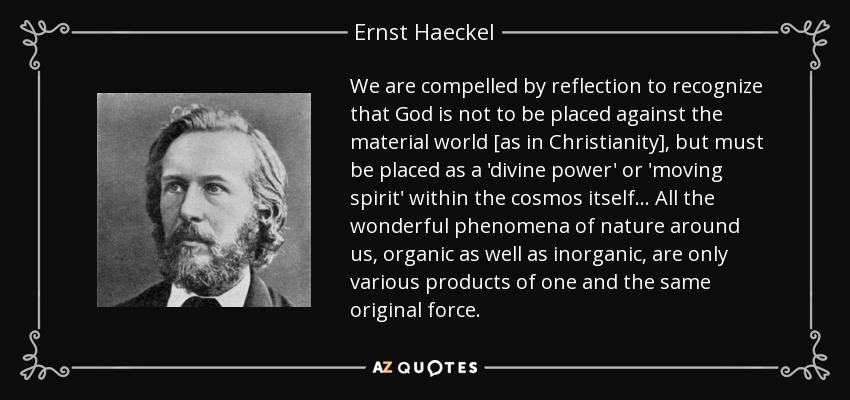 We are compelled by reflection to recognize that God is not to be placed against the material world [as in Christianity], but must be placed as a 'divine power' or 'moving spirit' within the cosmos itself ... All the wonderful phenomena of nature around us, organic as well as inorganic, are only various products of one and the same original force. - Ernst Haeckel