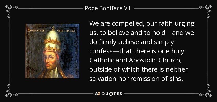 We are compelled, our faith urging us, to believe and to hold—and we do firmly believe and simply confess—that there is one holy Catholic and Apostolic Church, outside of which there is neither salvation nor remission of sins. - Pope Boniface VIII