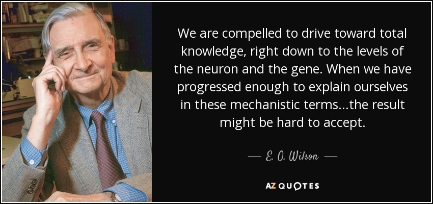 We are compelled to drive toward total knowledge, right down to the levels of the neuron and the gene. When we have progressed enough to explain ourselves in these mechanistic terms...the result might be hard to accept. - E. O. Wilson