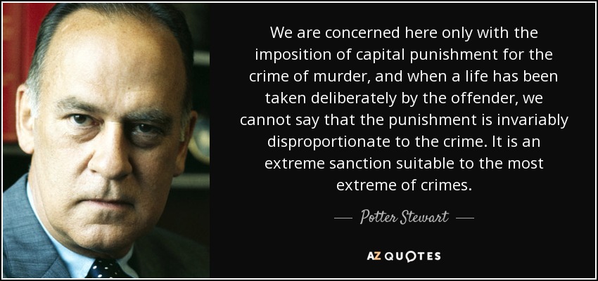 We are concerned here only with the imposition of capital punishment for the crime of murder, and when a life has been taken deliberately by the offender, we cannot say that the punishment is invariably disproportionate to the crime. It is an extreme sanction suitable to the most extreme of crimes. - Potter Stewart