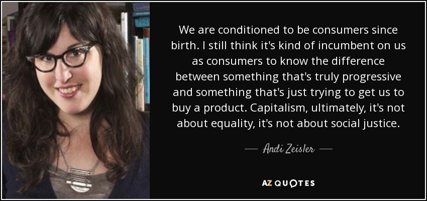 We are conditioned to be consumers since birth. I still think it's kind of incumbent on us as consumers to know the difference between something that's truly progressive and something that's just trying to get us to buy a product. Capitalism, ultimately, it's not about equality, it's not about social justice. - Andi Zeisler