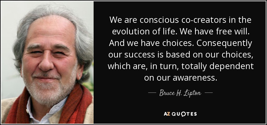 We are conscious co-creators in the evolution of life. We have free will. And we have choices. Consequently our success is based on our choices, which are, in turn, totally dependent on our awareness. - Bruce H. Lipton