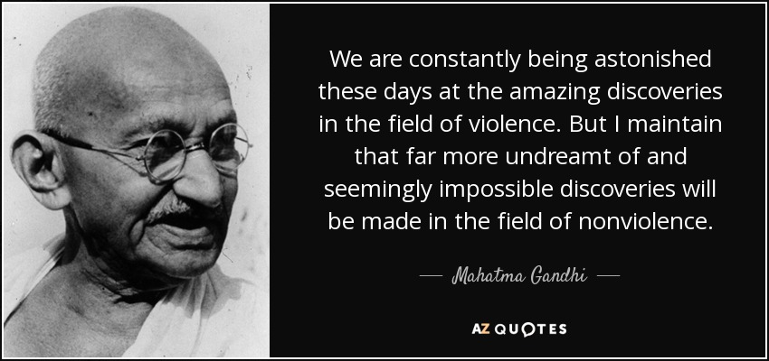 We are constantly being astonished these days at the amazing discoveries in the field of violence. But I maintain that far more undreamt of and seemingly impossible discoveries will be made in the field of nonviolence. - Mahatma Gandhi