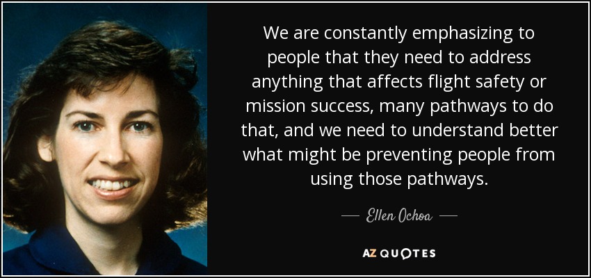 We are constantly emphasizing to people that they need to address anything that affects flight safety or mission success, many pathways to do that, and we need to understand better what might be preventing people from using those pathways. - Ellen Ochoa