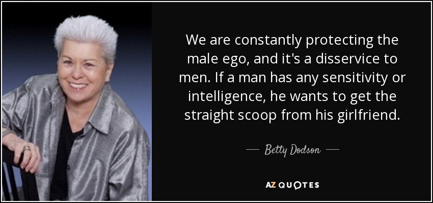 We are constantly protecting the male ego, and it's a disservice to men. If a man has any sensitivity or intelligence, he wants to get the straight scoop from his girlfriend. - Betty Dodson