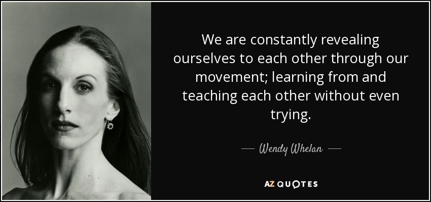 We are constantly revealing ourselves to each other through our movement; learning from and teaching each other without even trying. - Wendy Whelan