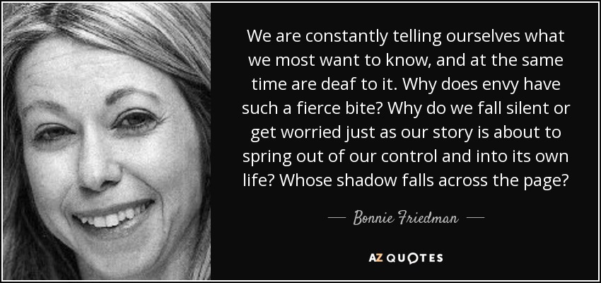 We are constantly telling ourselves what we most want to know, and at the same time are deaf to it. Why does envy have such a fierce bite? Why do we fall silent or get worried just as our story is about to spring out of our control and into its own life? Whose shadow falls across the page? - Bonnie Friedman