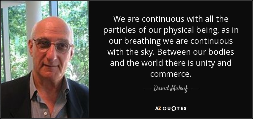 We are continuous with all the particles of our physical being, as in our breathing we are continuous with the sky. Between our bodies and the world there is unity and commerce. - David Malouf