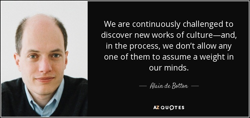 We are continuously challenged to discover new works of culture—and, in the process, we don’t allow any one of them to assume a weight in our minds. - Alain de Botton