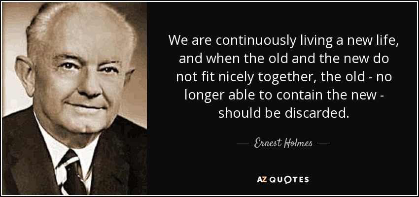 We are continuously living a new life, and when the old and the new do not fit nicely together, the old - no longer able to contain the new - should be discarded. - Ernest Holmes