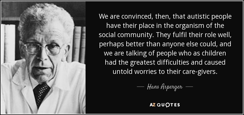 We are convinced, then, that autistic people have their place in the organism of the social community. They fulfil their role well, perhaps better than anyone else could, and we are talking of people who as children had the greatest difficulties and caused untold worries to their care-givers. - Hans Asperger