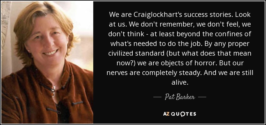 We are Craiglockhart's success stories. Look at us. We don't remember, we don't feel, we don't think - at least beyond the confines of what's needed to do the job. By any proper civilized standard (but what does that mean now?) we are objects of horror. But our nerves are completely steady. And we are still alive. - Pat Barker