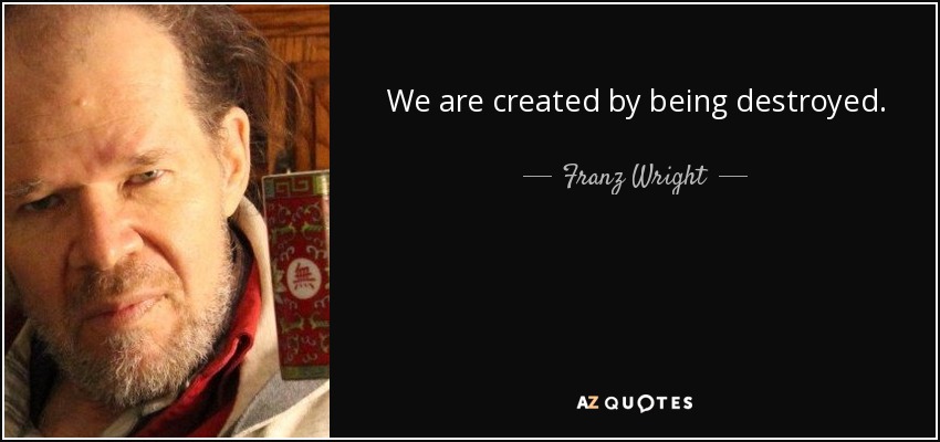 We are created by being destroyed. - Franz Wright