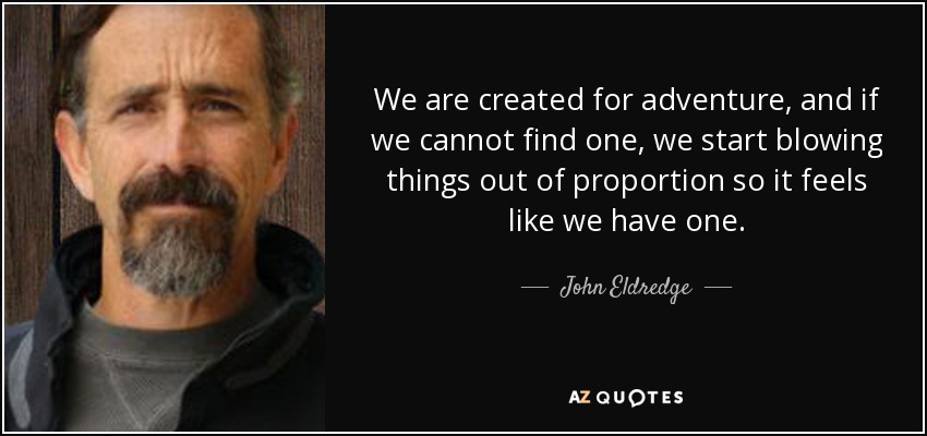 We are created for adventure, and if we cannot find one, we start blowing things out of proportion so it feels like we have one. - John Eldredge