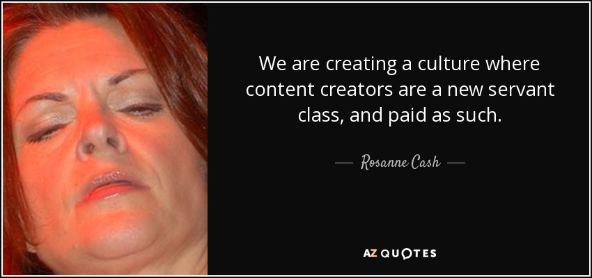 We are creating a culture where content creators are a new servant class, and paid as such. - Rosanne Cash