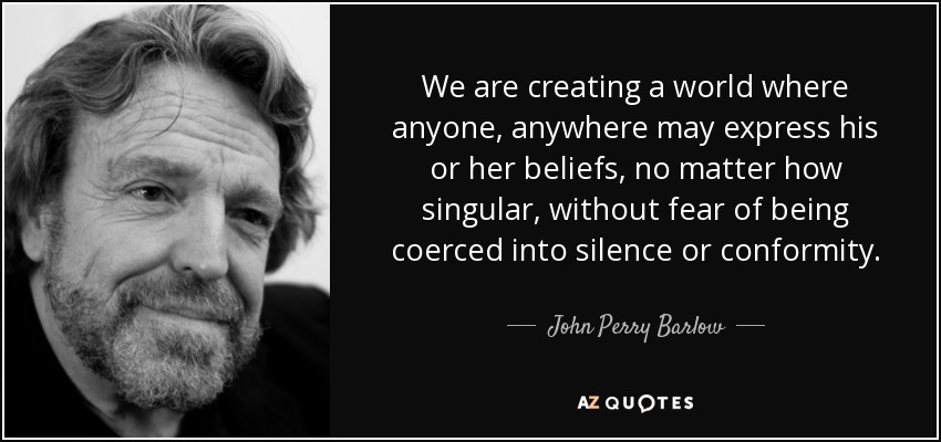 We are creating a world where anyone, anywhere may express his or her beliefs, no matter how singular, without fear of being coerced into silence or conformity. - John Perry Barlow