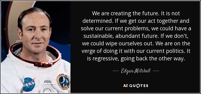 We are creating the future. It is not determined. If we get our act together and solve our current problems, we could have a sustainable, abundant future. If we don't, we could wipe ourselves out. We are on the verge of doing it with our current politics. It is regressive, going back the other way. - Edgar Mitchell