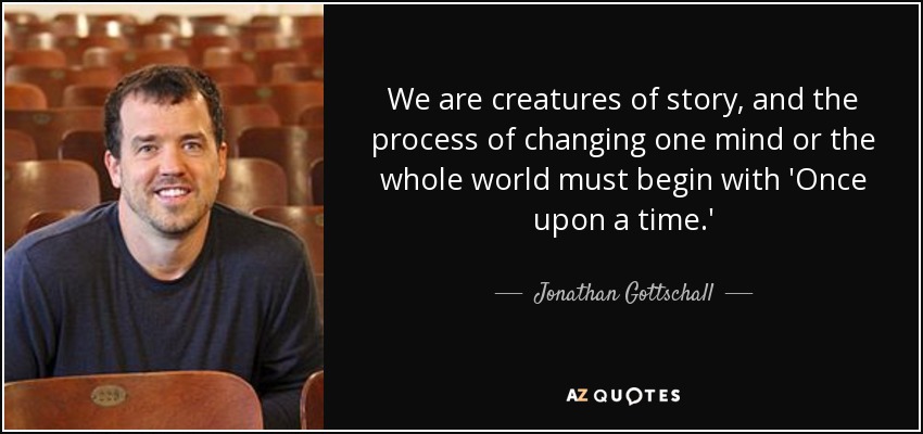 We are creatures of story, and the process of changing one mind or the whole world must begin with 'Once upon a time.' - Jonathan Gottschall