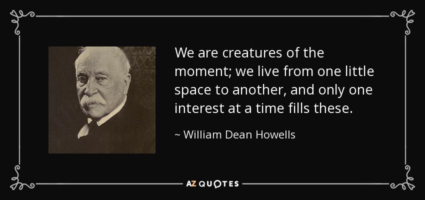 We are creatures of the moment; we live from one little space to another, and only one interest at a time fills these. - William Dean Howells