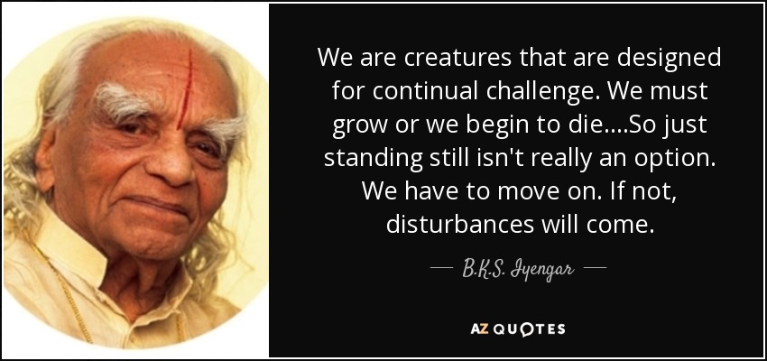 We are creatures that are designed for continual challenge. We must grow or we begin to die....So just standing still isn't really an option. We have to move on. If not, disturbances will come. - B.K.S. Iyengar