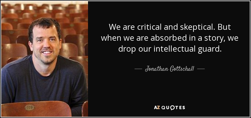 We are critical and skeptical. But when we are absorbed in a story, we drop our intellectual guard. - Jonathan Gottschall