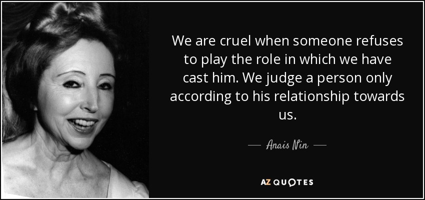 We are cruel when someone refuses to play the role in which we have cast him. We judge a person only according to his relationship towards us. - Anais Nin