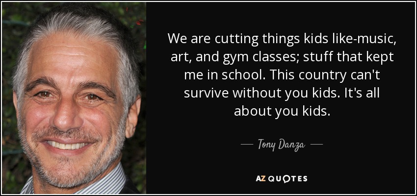 We are cutting things kids like-music, art, and gym classes; stuff that kept me in school. This country can't survive without you kids. It's all about you kids. - Tony Danza