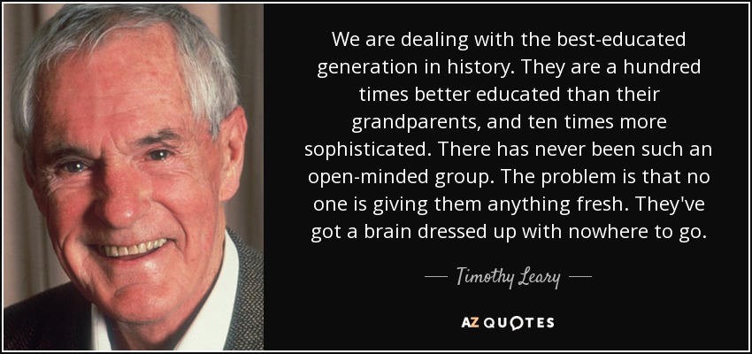 We are dealing with the best-educated generation in history. They are a hundred times better educated than their grandparents, and ten times more sophisticated. There has never been such an open-minded group. The problem is that no one is giving them anything fresh. They've got a brain dressed up with nowhere to go. - Timothy Leary