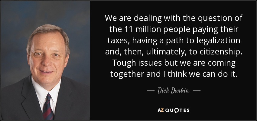 We are dealing with the question of the 11 million people paying their taxes, having a path to legalization and, then, ultimately, to citizenship. Tough issues but we are coming together and I think we can do it. - Dick Durbin