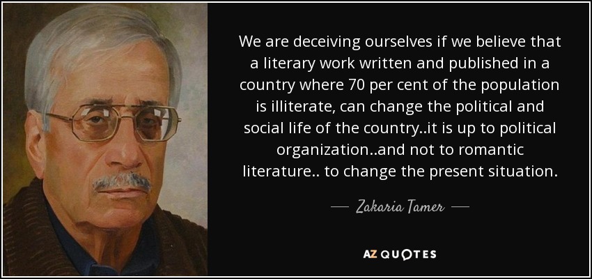 We are deceiving ourselves if we believe that a literary work written and published in a country where 70 per cent of the population is illiterate, can change the political and social life of the country..it is up to political organization..and not to romantic literature.. to change the present situation. - Zakaria Tamer