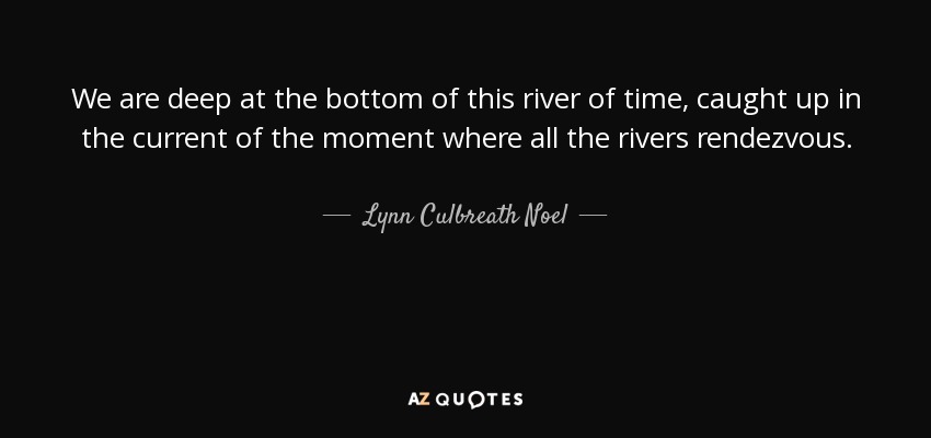 We are deep at the bottom of this river of time, caught up in the current of the moment where all the rivers rendezvous. - Lynn Culbreath Noel