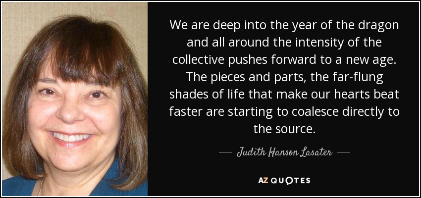We are deep into the year of the dragon and all around the intensity of the collective pushes forward to a new age. The pieces and parts, the far-flung shades of life that make our hearts beat faster are starting to coalesce directly to the source. - Judith Hanson Lasater