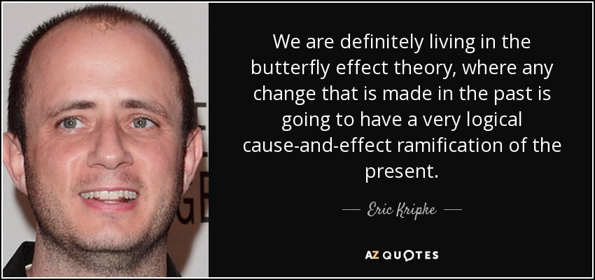 We are definitely living in the butterfly effect theory, where any change that is made in the past is going to have a very logical cause-and-effect ramification of the present. - Eric Kripke