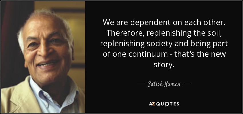 We are dependent on each other. Therefore, replenishing the soil, replenishing society and being part of one continuum - that's the new story. - Satish Kumar
