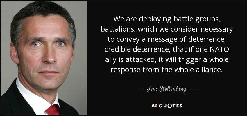 We are deploying battle groups, battalions, which we consider necessary to convey a message of deterrence, credible deterrence, that if one NATO ally is attacked, it will trigger a whole response from the whole alliance. - Jens Stoltenberg