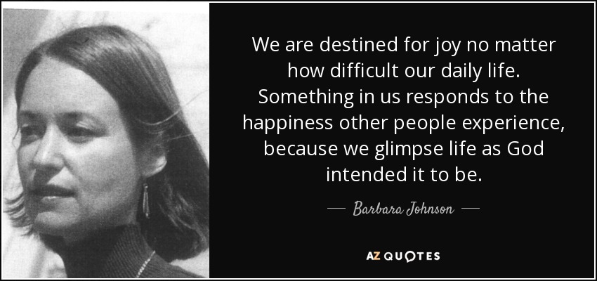 We are destined for joy no matter how difficult our daily life. Something in us responds to the happiness other people experience, because we glimpse life as God intended it to be. - Barbara Johnson