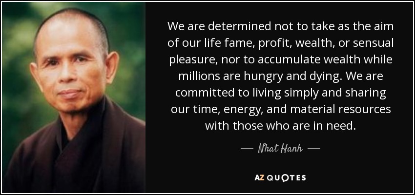 We are determined not to take as the aim of our life fame, profit, wealth, or sensual pleasure, nor to accumulate wealth while millions are hungry and dying. We are committed to living simply and sharing our time, energy, and material resources with those who are in need. - Nhat Hanh